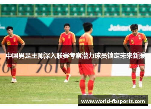 中国男足主帅深入联赛考察潜力球员锁定未来新援 中国男足主帅深入联赛考察潜力球员锁定未来新援